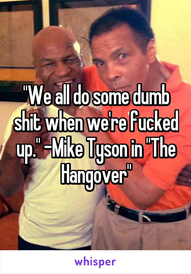 "We all do some dumb shit when we're fucked up." -Mike Tyson in "The Hangover"