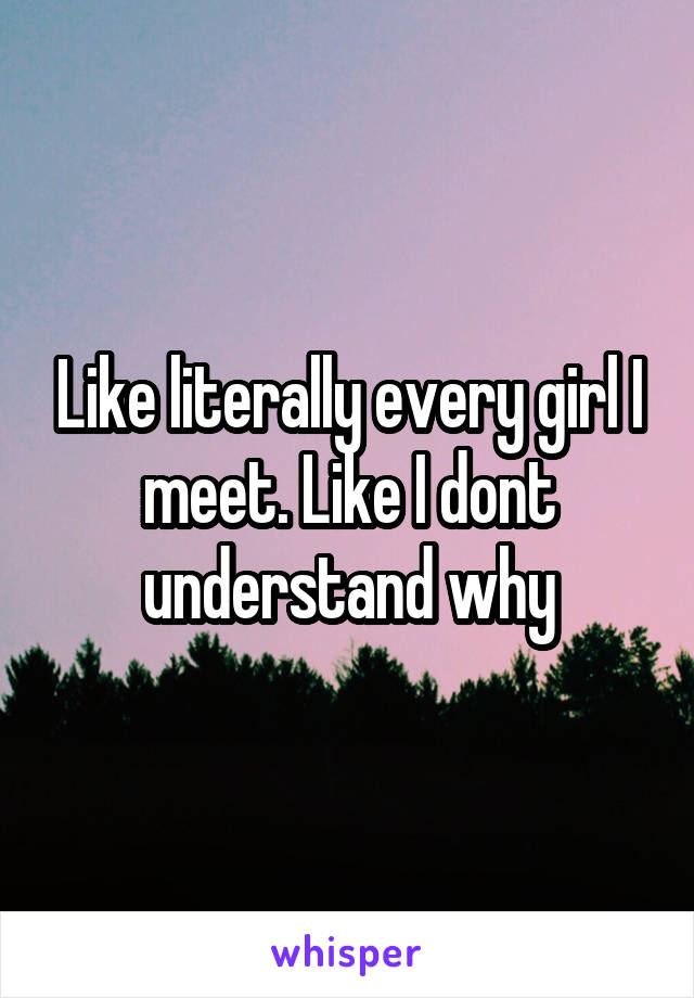 Like literally every girl I meet. Like I dont understand why