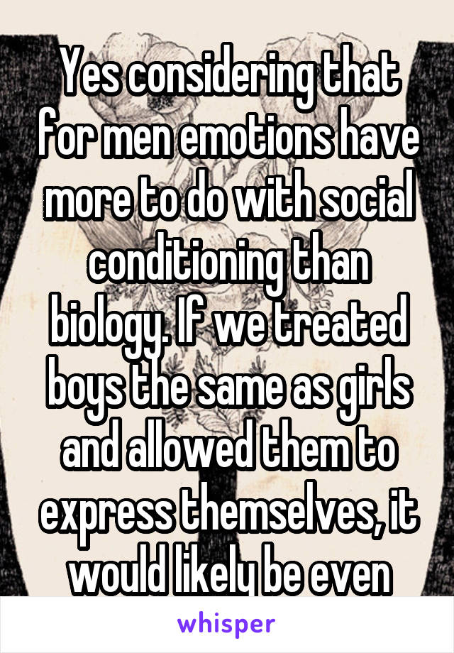 Yes considering that for men emotions have more to do with social conditioning than biology. If we treated boys the same as girls and allowed them to express themselves, it would likely be even