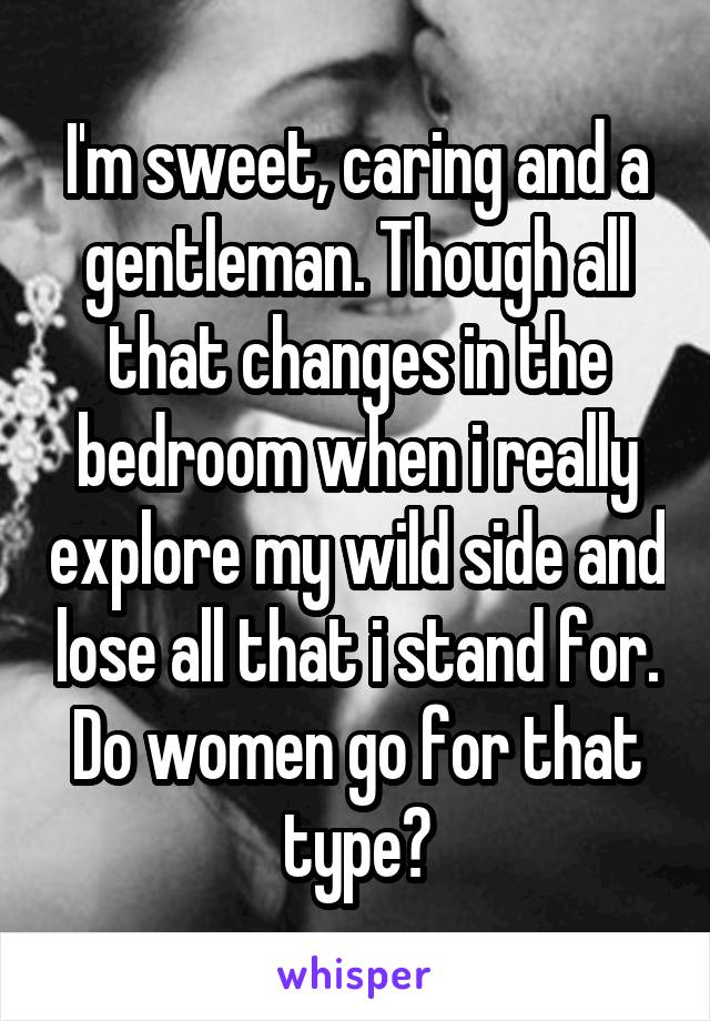 I'm sweet, caring and a gentleman. Though all that changes in the bedroom when i really explore my wild side and lose all that i stand for. Do women go for that type?