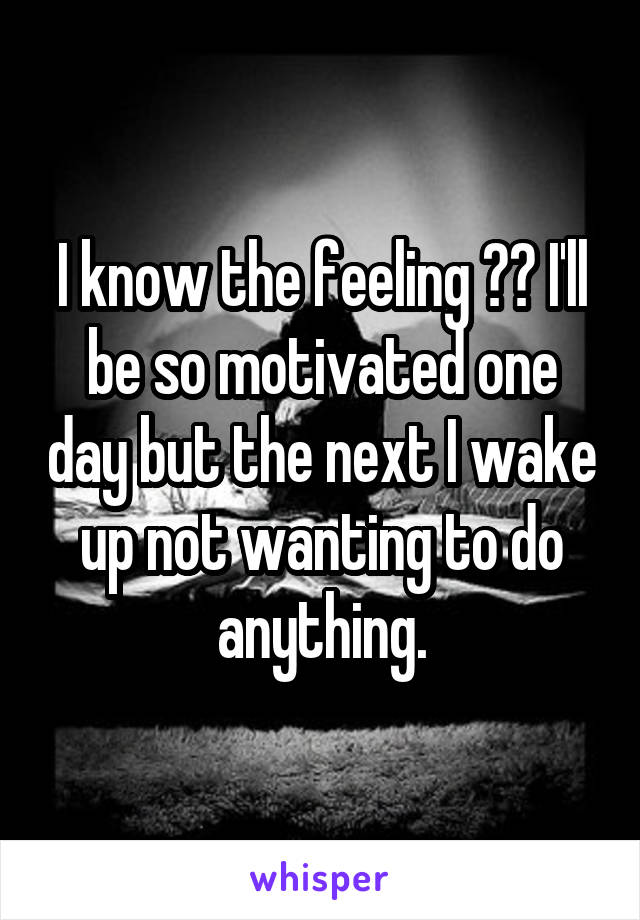 I know the feeling 😔😔 I'll be so motivated one day but the next I wake up not wanting to do anything.