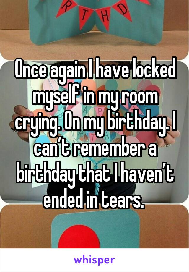 Once again I have locked myself in my room crying. On my birthday. I can’t remember a birthday that I haven’t ended in tears. 