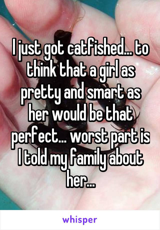 I just got catfished... to think that a girl as pretty and smart as her would be that perfect... worst part is I told my family about her...