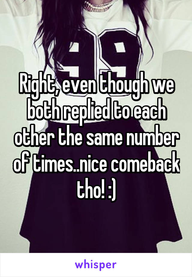 Right, even though we both replied to each other the same number of times..nice comeback tho! :)