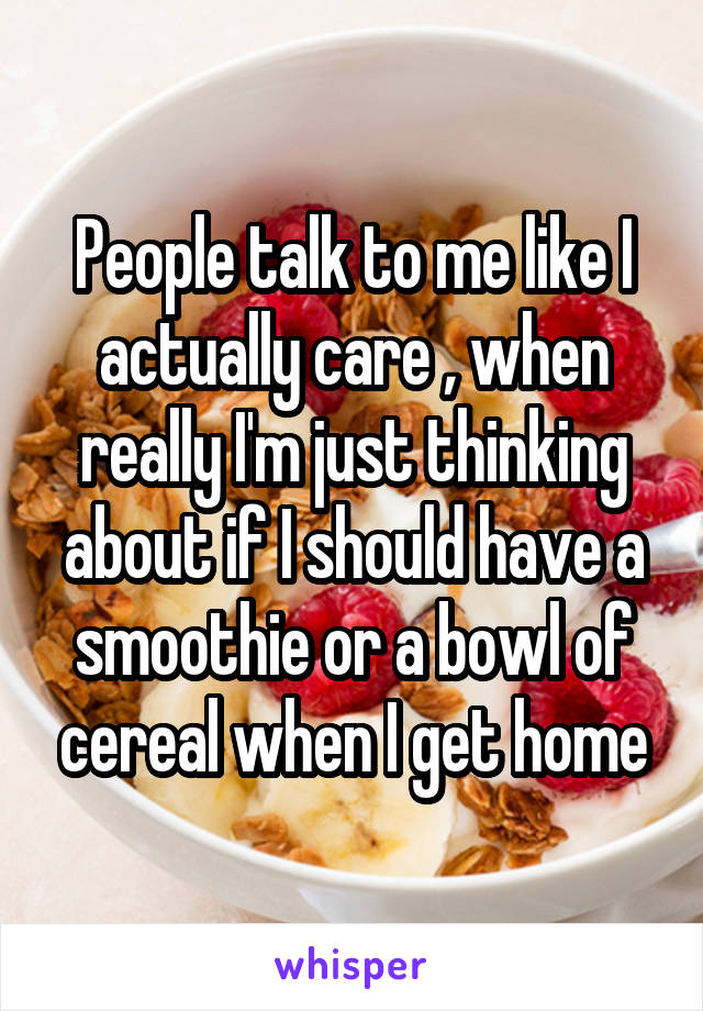 People talk to me like I actually care , when really I'm just thinking about if I should have a smoothie or a bowl of cereal when I get home