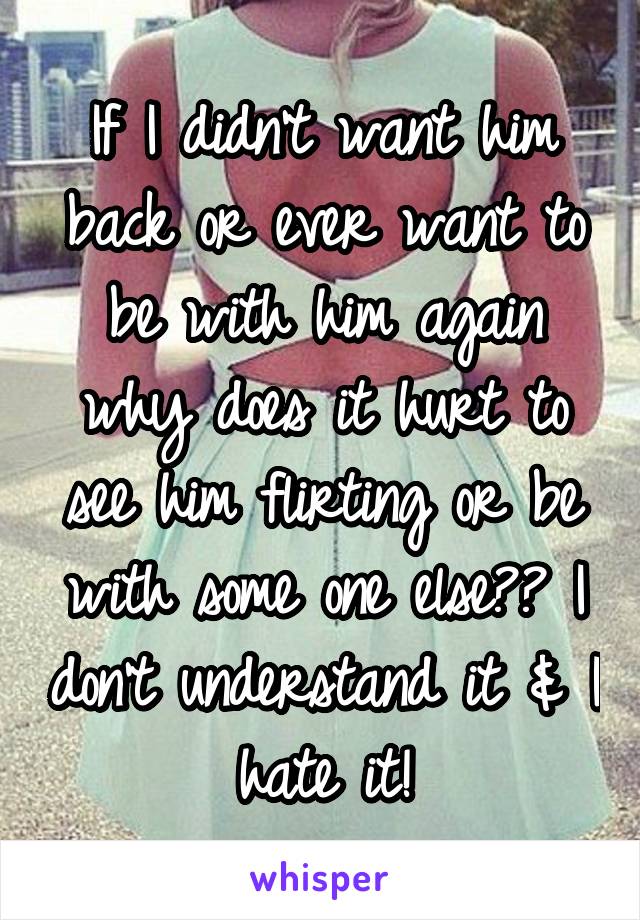 If I didn't want him back or ever want to be with him again why does it hurt to see him flirting or be with some one else?? I don't understand it & I hate it!