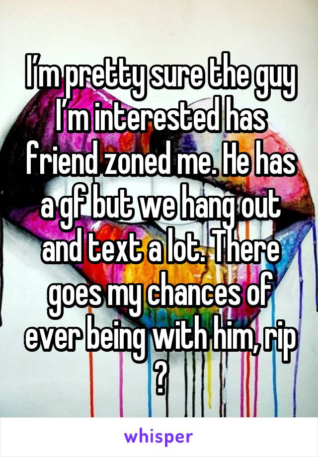 I’m pretty sure the guy I’m interested has friend zoned me. He has a gf but we hang out and text a lot. There goes my chances of ever being with him, rip 😂