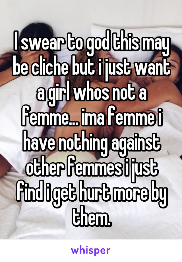 I swear to god this may be cliche but i just want a girl whos not a femme... ima femme i have nothing against other femmes i just find i get hurt more by them.