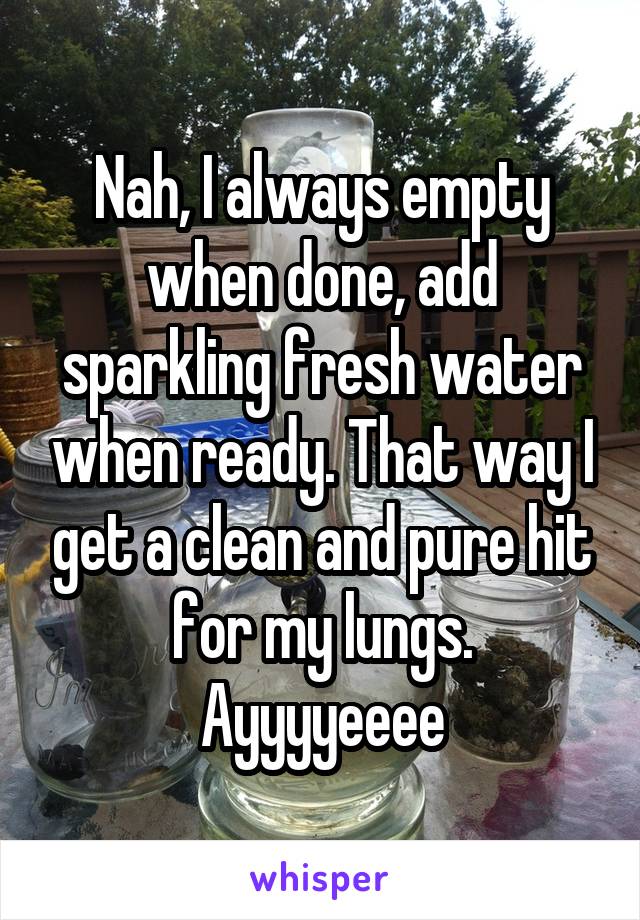 Nah, I always empty when done, add sparkling fresh water when ready. That way I get a clean and pure hit for my lungs.
Ayyyyeeee