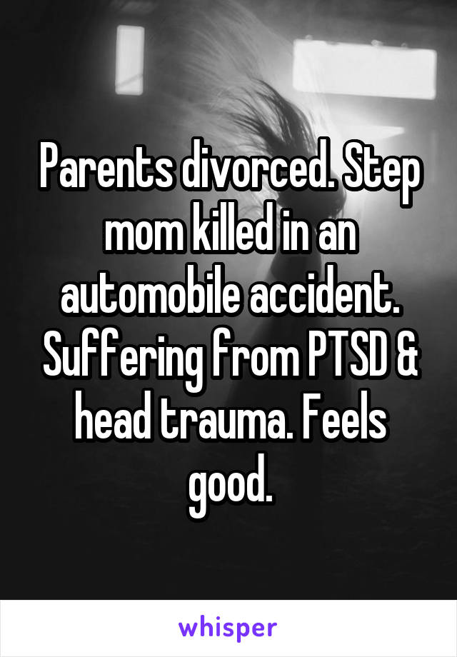 Parents divorced. Step mom killed in an automobile accident. Suffering from PTSD & head trauma. Feels good.