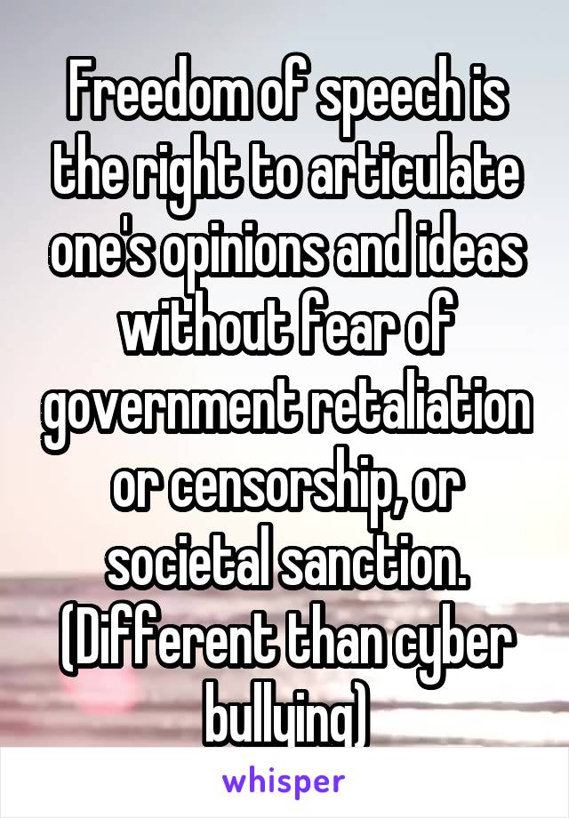 Freedom of speech is the right to articulate one's opinions and ideas without fear of government retaliation or censorship, or societal sanction. (Different than cyber bullying)