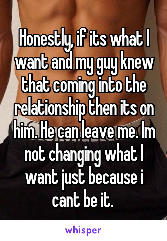 Honestly, if its what I want and my guy knew that coming into the relationship then its on him. He can leave me. Im not changing what I want just because i cant be it. 