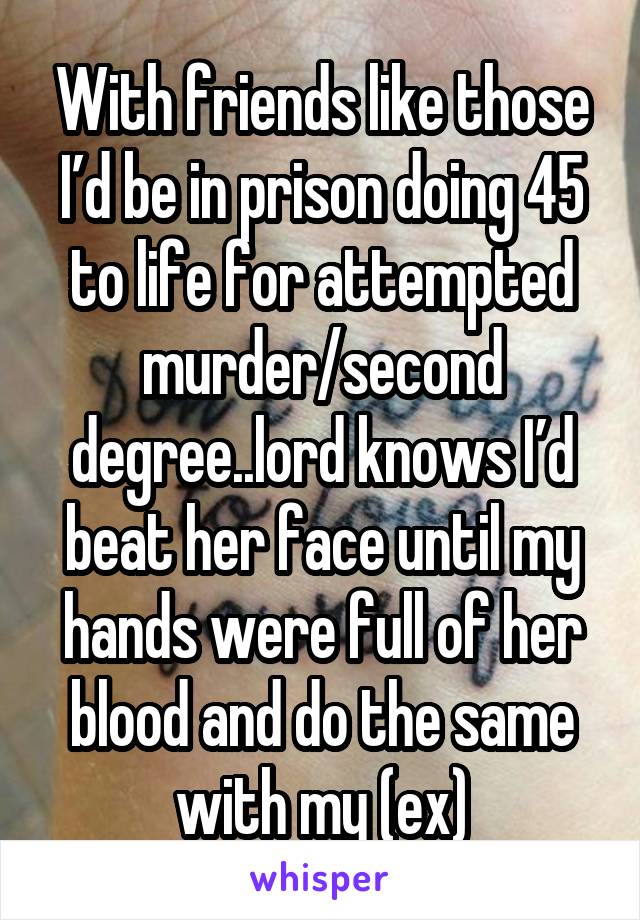 With friends like those I’d be in prison doing 45 to life for attempted murder/second degree..lord knows I’d beat her face until my hands were full of her blood and do the same with my (ex)