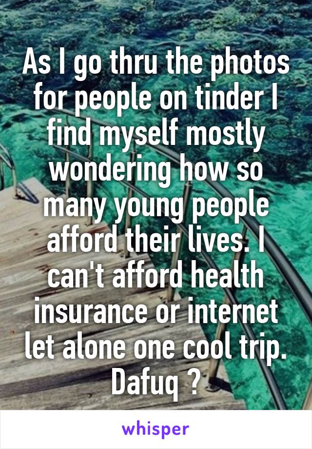 As I go thru the photos for people on tinder I find myself mostly wondering how so many young people afford their lives. I can't afford health insurance or internet let alone one cool trip. Dafuq 😕