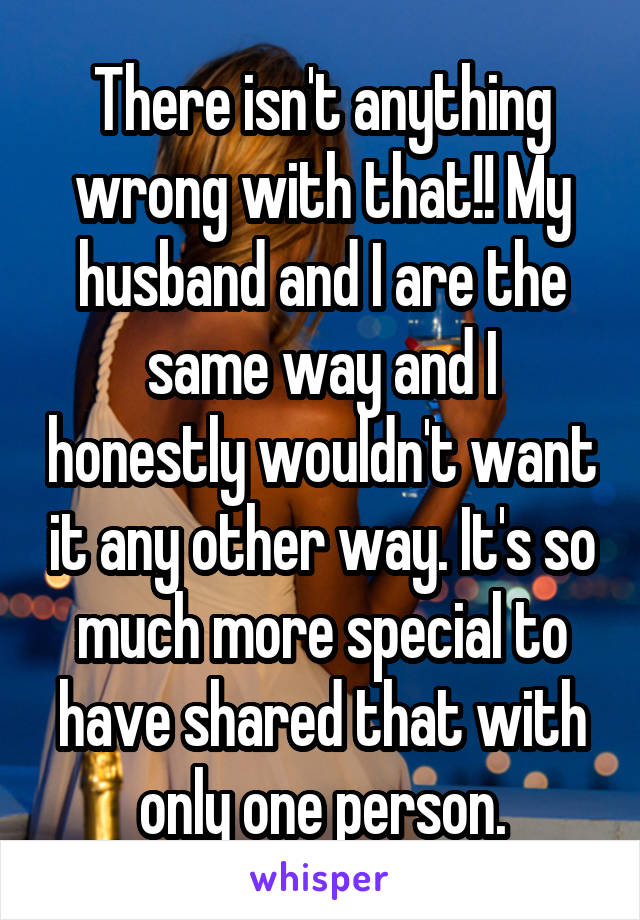 There isn't anything wrong with that!! My husband and I are the same way and I honestly wouldn't want it any other way. It's so much more special to have shared that with only one person.