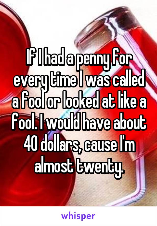 If I had a penny for every time I was called a fool or looked at like a fool. I would have about 40 dollars, cause I'm almost twenty.