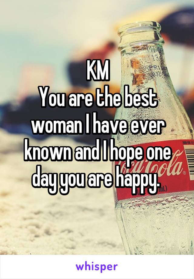 KM
You are the best woman I have ever known and I hope one day you are happy. 
