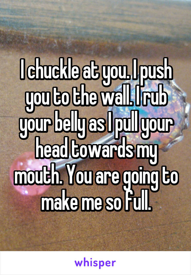 I chuckle at you. I push you to the wall. I rub your belly as I pull your head towards my mouth. You are going to make me so full.