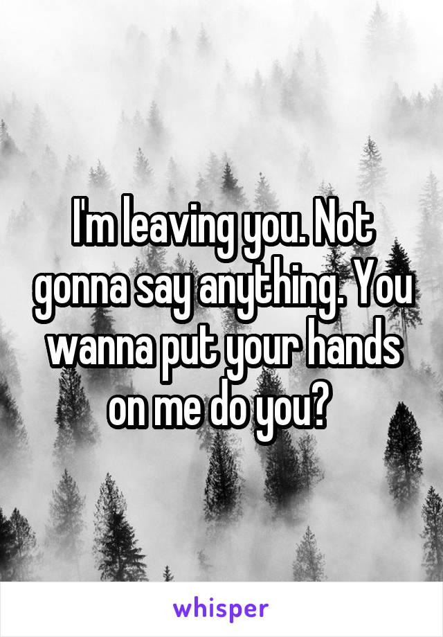 I'm leaving you. Not gonna say anything. You wanna put your hands on me do you? 