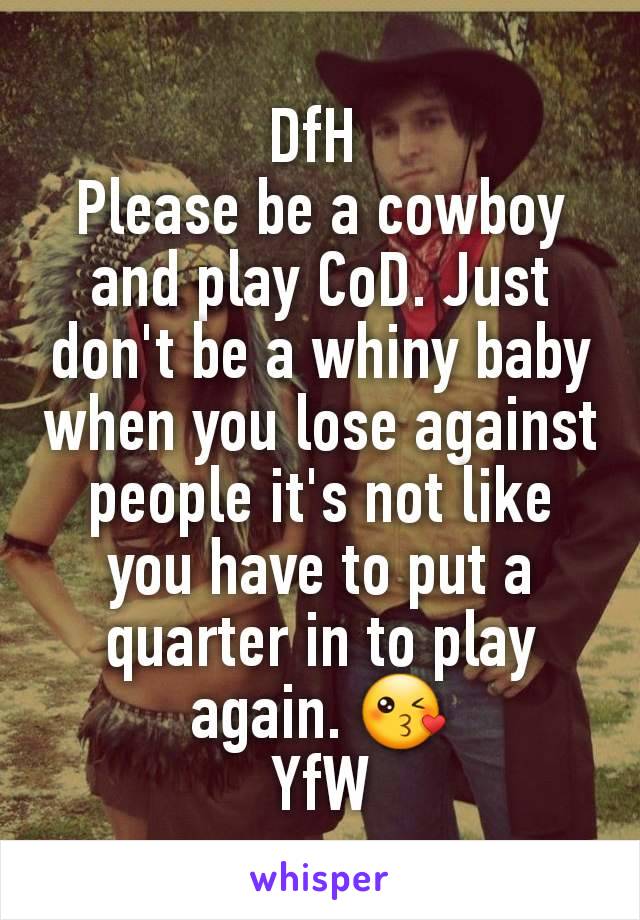 DfH 
Please be a cowboy and play CoD. Just don't be a whiny baby when you lose against people it's not like you have to put a quarter in to play again. 😘
YfW