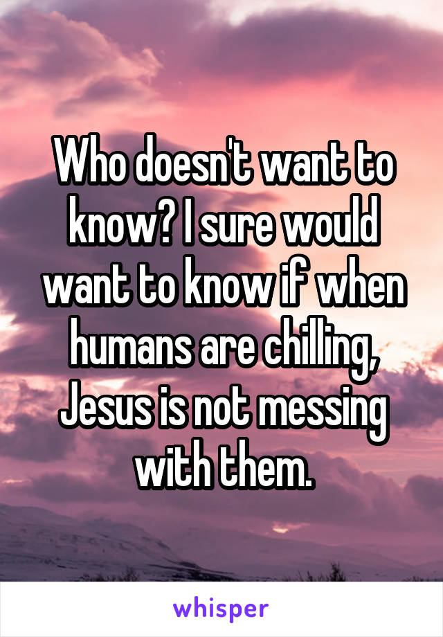 Who doesn't want to know? I sure would want to know if when humans are chilling, Jesus is not messing with them.