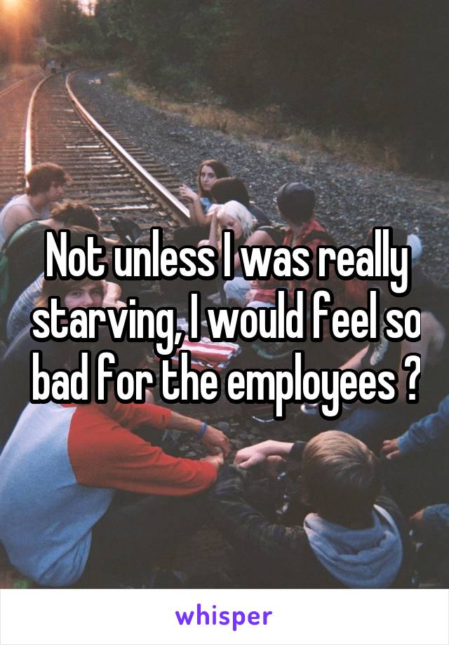 Not unless I was really starving, I would feel so bad for the employees 😅