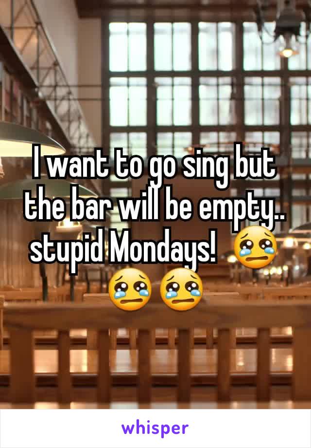 I want to go sing but the bar will be empty.. stupid Mondays!  😢😢😢