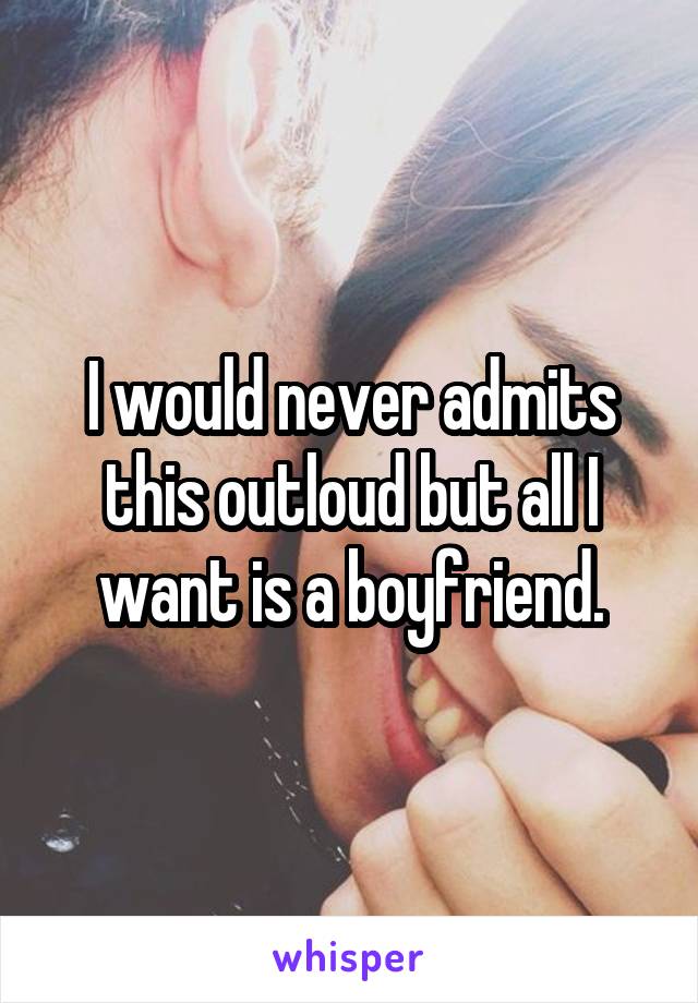 I would never admits this outloud but all I want is a boyfriend.