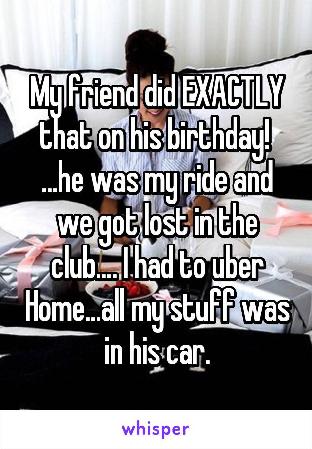 My friend did EXACTLY that on his birthday! 
...he was my ride and we got lost in the club.... I had to uber Home...all my stuff was in his car.