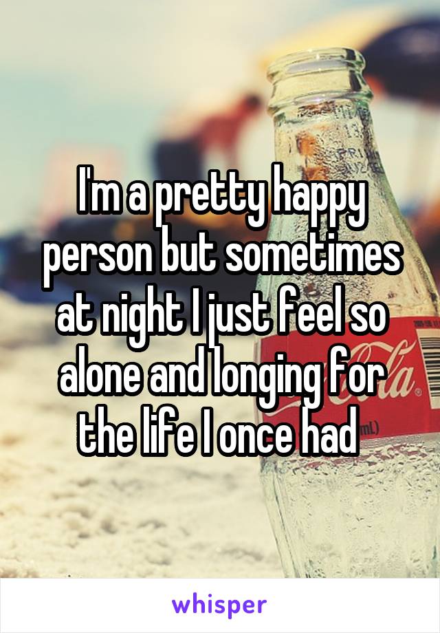 I'm a pretty happy person but sometimes at night I just feel so alone and longing for the life I once had 