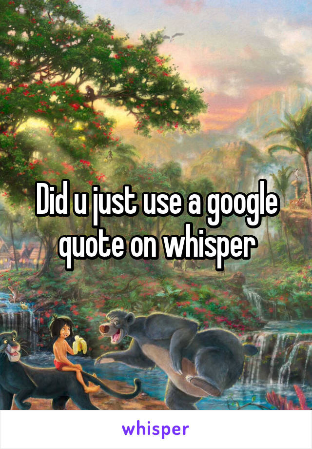 Did u just use a google quote on whisper