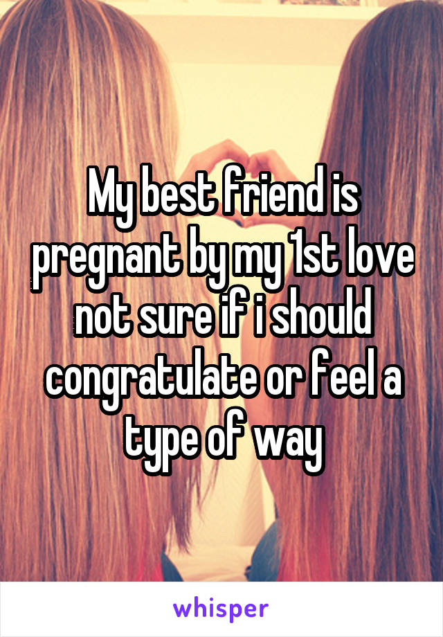 My best friend is pregnant by my 1st love not sure if i should congratulate or feel a type of way