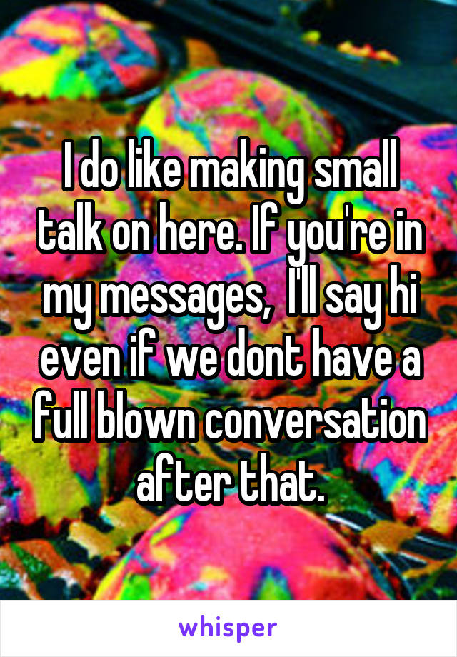 I do like making small talk on here. If you're in my messages,  I'll say hi even if we dont have a full blown conversation after that.