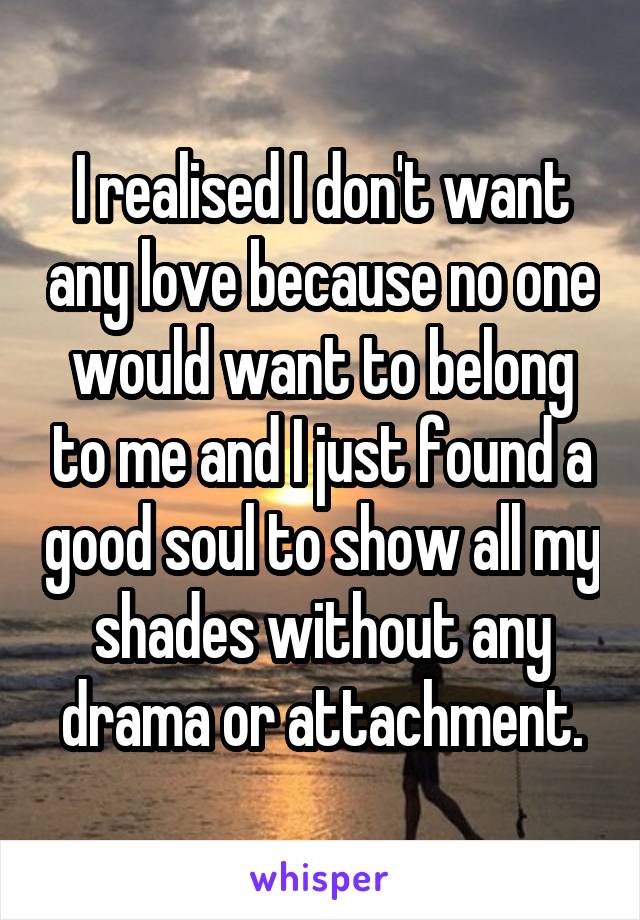 I realised I don't want any love because no one would want to belong to me and I just found a good soul to show all my shades without any drama or attachment.