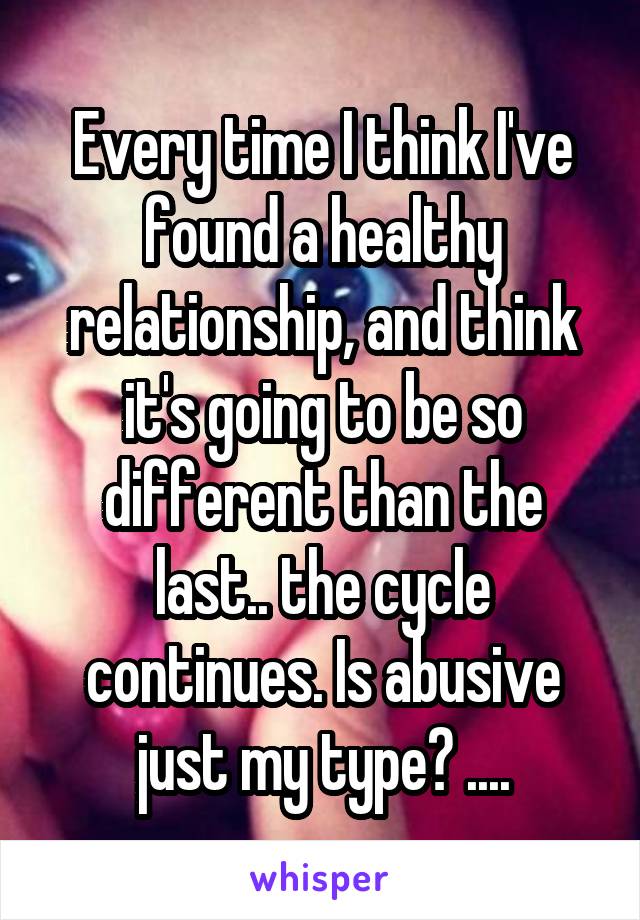 Every time I think I've found a healthy relationship, and think it's going to be so different than the last.. the cycle continues. Is abusive just my type? ....