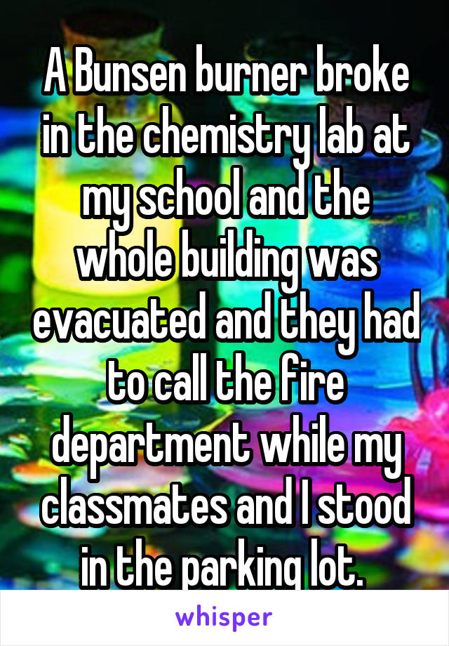 A Bunsen burner broke in the chemistry lab at my school and the whole building was evacuated and they had to call the fire department while my classmates and I stood in the parking lot. 