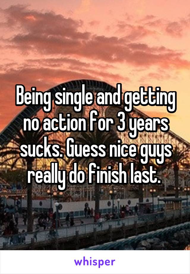 Being single and getting no action for 3 years sucks. Guess nice guys really do finish last. 