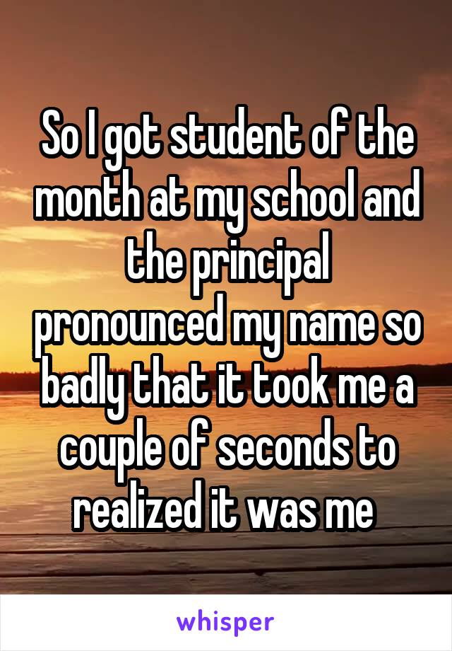 So I got student of the month at my school and the principal pronounced my name so badly that it took me a couple of seconds to realized it was me 