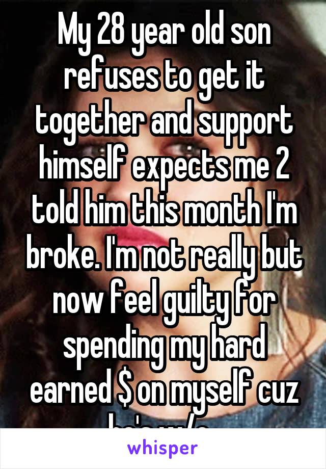 My 28 year old son refuses to get it together and support himself expects me 2 told him this month I'm broke. I'm not really but now feel guilty for spending my hard earned $ on myself cuz he's w/o. 