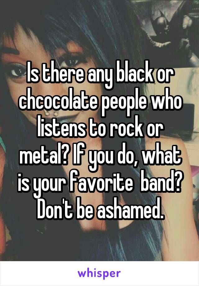 Is there any black or chcocolate people who listens to rock or metal? If you do, what is your favorite  band? Don't be ashamed.