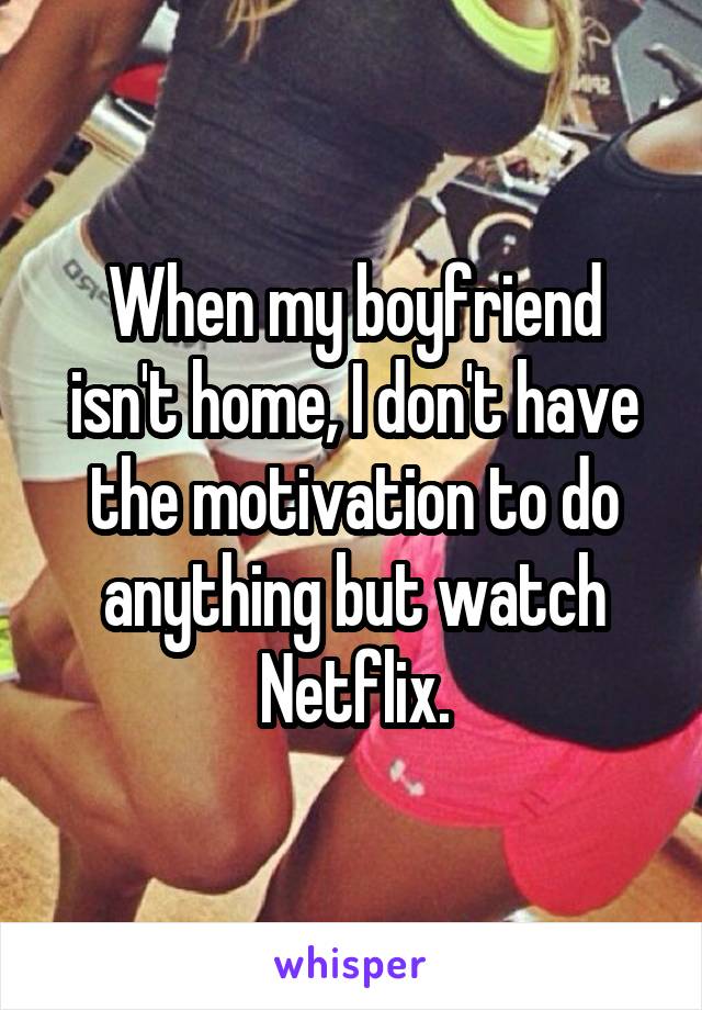 When my boyfriend isn't home, I don't have the motivation to do anything but watch Netflix.