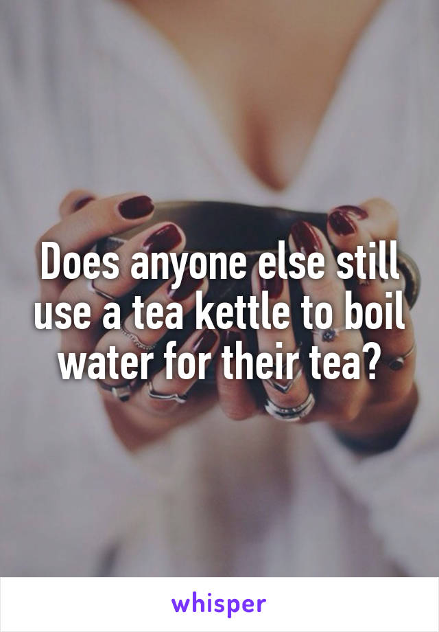 Does anyone else still use a tea kettle to boil water for their tea?