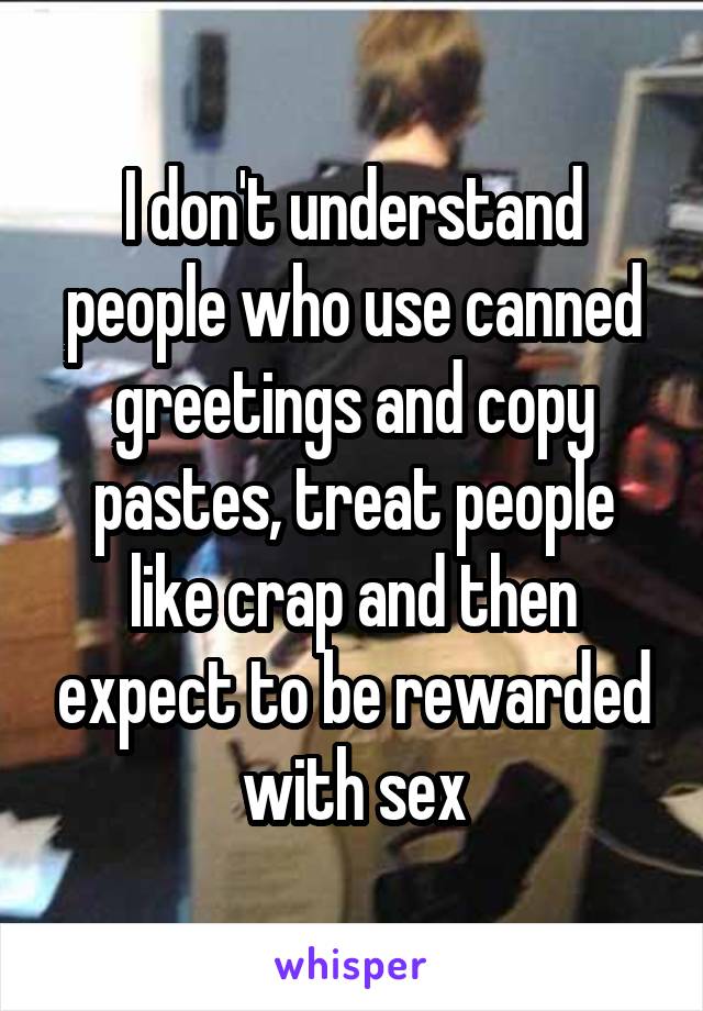 I don't understand people who use canned greetings and copy pastes, treat people like crap and then expect to be rewarded with sex