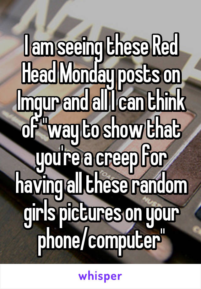 I am seeing these Red Head Monday posts on Imgur and all I can think of "way to show that you're a creep for having all these random girls pictures on your phone/computer"