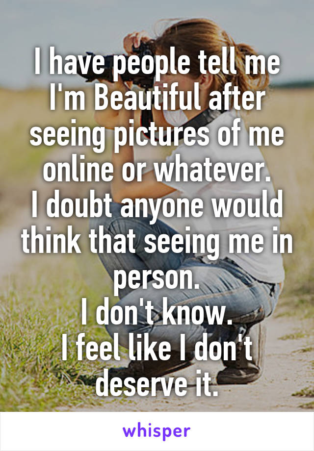 I have people tell me I'm Beautiful after seeing pictures of me online or whatever.
I doubt anyone would think that seeing me in person.
I don't know.
I feel like I don't deserve it.