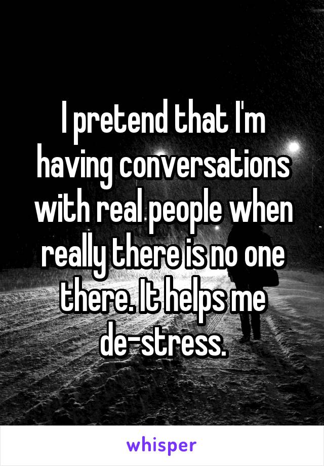 I pretend that I'm having conversations with real people when really there is no one there. It helps me de-stress.