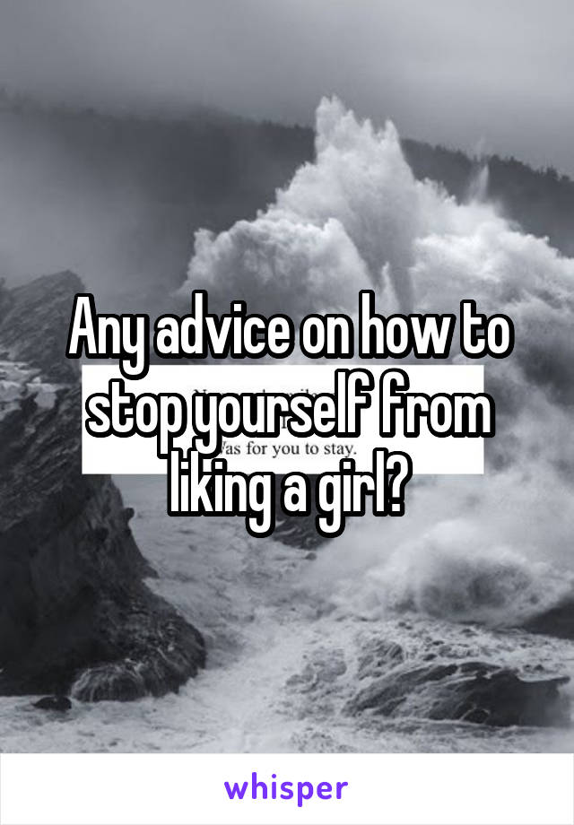 Any advice on how to stop yourself from liking a girl?