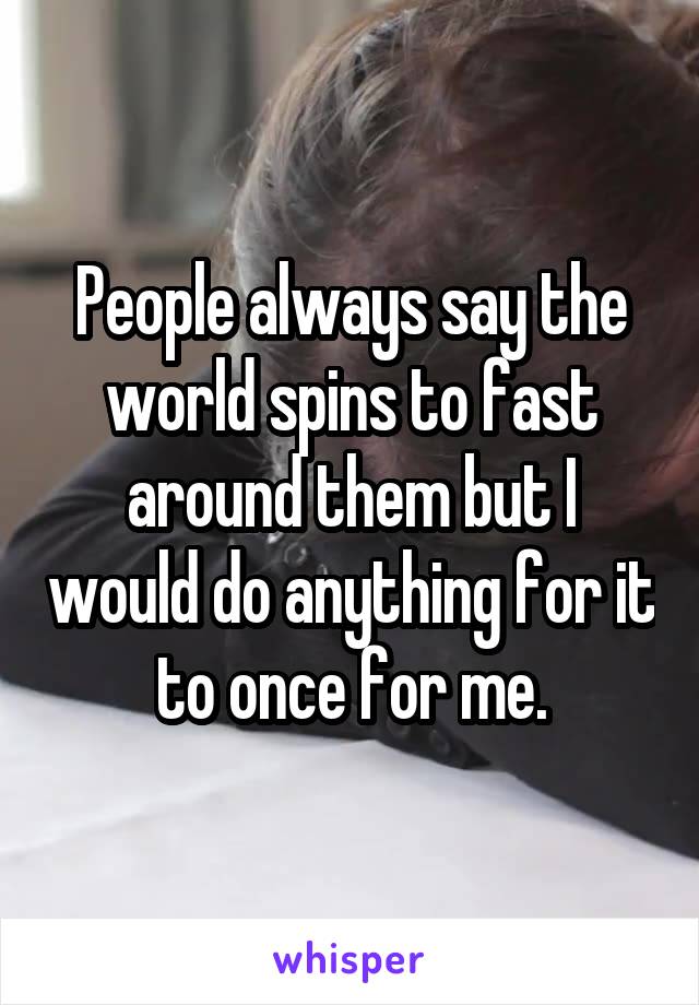 People always say the world spins to fast around them but I would do anything for it to once for me.