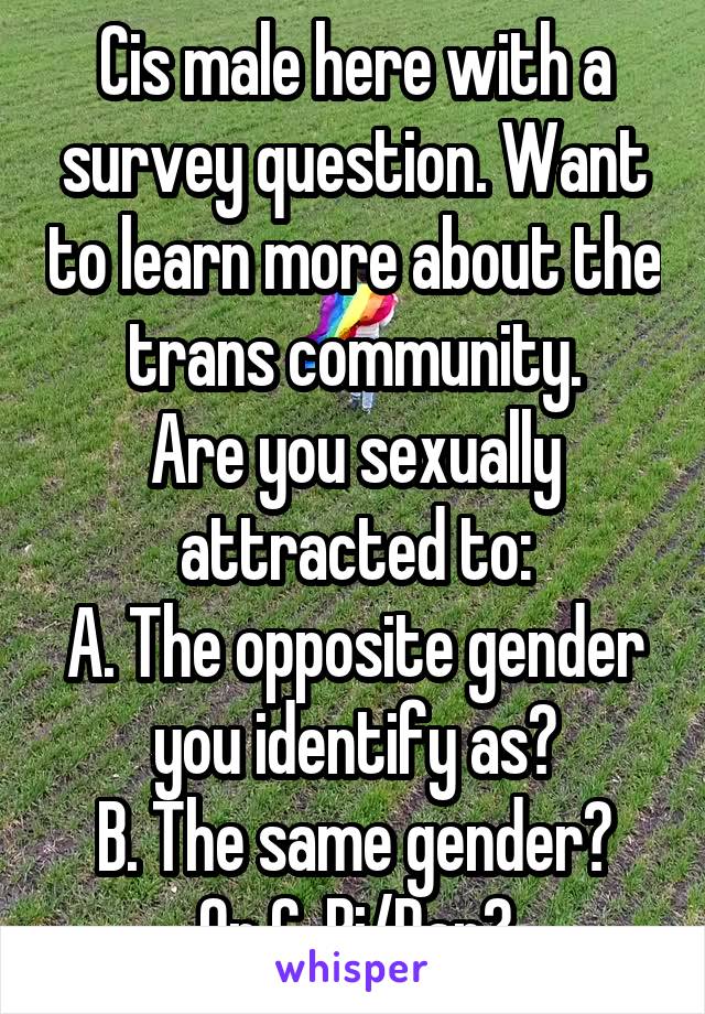 Cis male here with a survey question. Want to learn more about the trans community.
Are you sexually attracted to:
A. The opposite gender you identify as?
B. The same gender?
Or C. Bi/Pan?