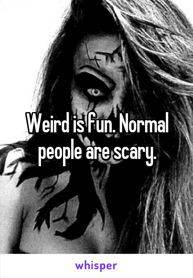 Weird is fun. Normal people are scary.